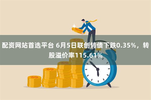 配资网站首选平台 6月5日联创转债下跌0.35%，转股溢价率115.61%