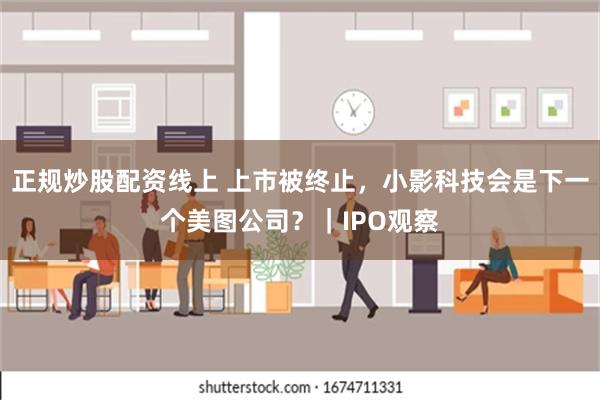 正规炒股配资线上 上市被终止，小影科技会是下一个美图公司？｜IPO观察