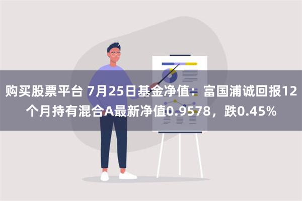 购买股票平台 7月25日基金净值：富国浦诚回报12个月持有混合A最新净值0.9578，跌0.45%