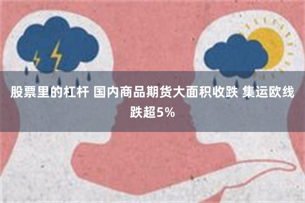 股票里的杠杆 国内商品期货大面积收跌 集运欧线跌超5%