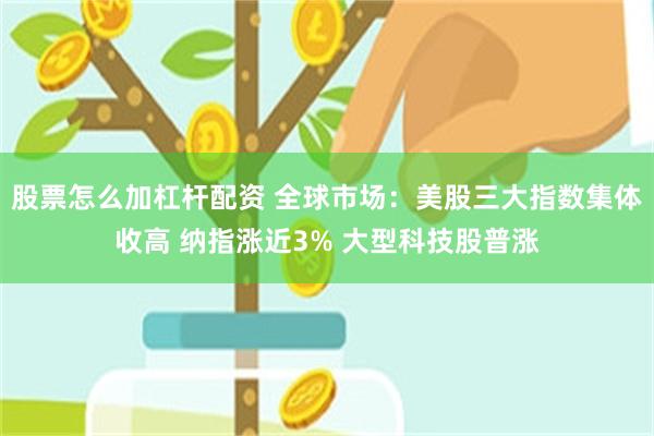 股票怎么加杠杆配资 全球市场：美股三大指数集体收高 纳指涨近3% 大型科技股普涨