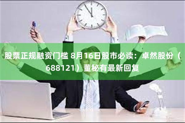 股票正规融资门槛 8月16日股市必读：卓然股份（688121）董秘有最新回复