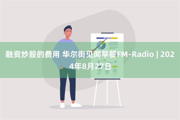 融资炒股的费用 华尔街见闻早餐FM-Radio | 2024年8月27日