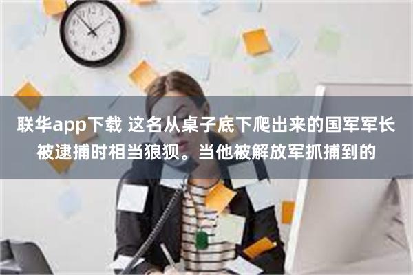 联华app下载 这名从桌子底下爬出来的国军军长被逮捕时相当狼狈。当他被解放军抓捕到的