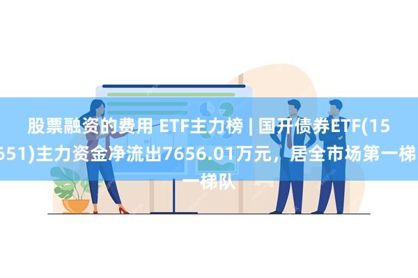 股票融资的费用 ETF主力榜 | 国开债券ETF(159651)主力资金净流出7656.01万元，居全市场第一梯队