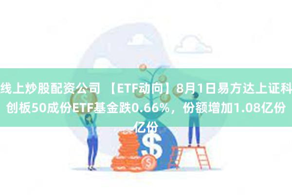 线上炒股配资公司 【ETF动向】8月1日易方达上证科创板50成份ETF基金跌0.66%，份额增加1.08亿份