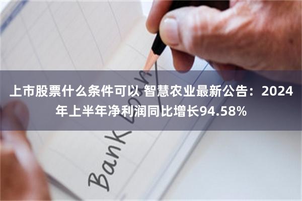 上市股票什么条件可以 智慧农业最新公告：2024年上半年净利润同比增长94.58%