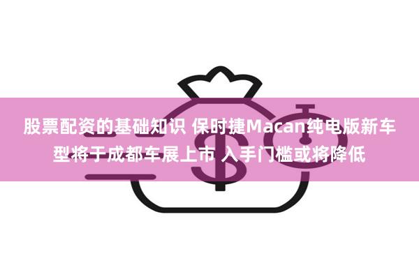 股票配资的基础知识 保时捷Macan纯电版新车型将于成都车展上市 入手门槛或将降低