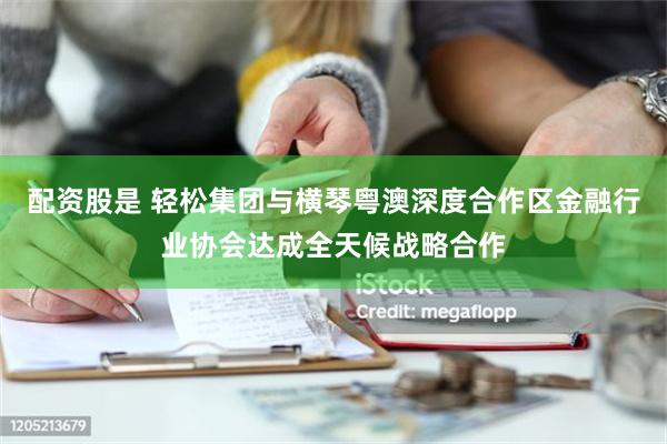 配资股是 轻松集团与横琴粤澳深度合作区金融行业协会达成全天候战略合作