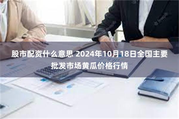 股市配资什么意思 2024年10月18日全国主要批发市场黄瓜价格行情