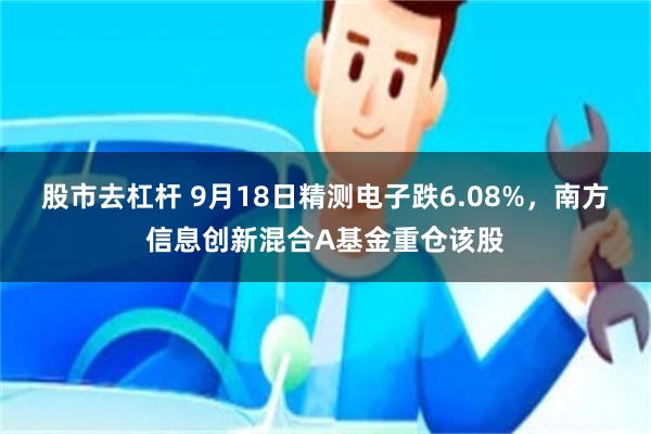 股市去杠杆 9月18日精测电子跌6.08%，南方信息创新混合A基金重仓该股