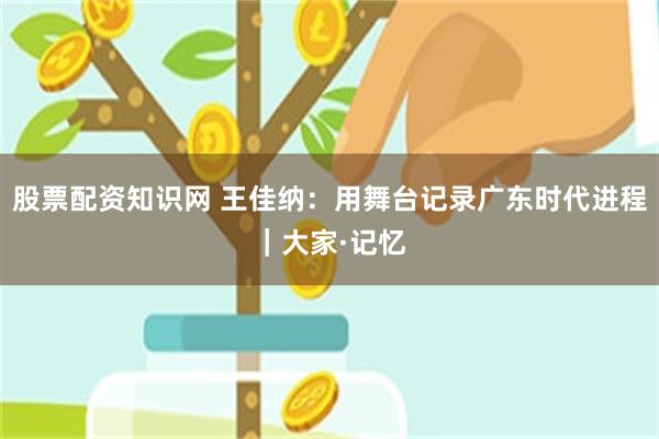 股票配资知识网 王佳纳：用舞台记录广东时代进程｜大家·记忆