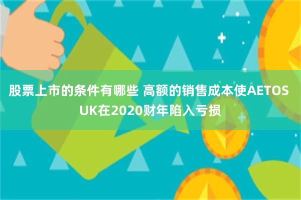 股票上市的条件有哪些 高额的销售成本使AETOS UK在2020财年陷入亏损