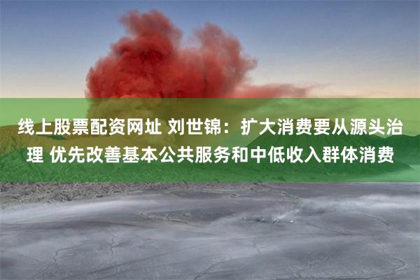 线上股票配资网址 刘世锦：扩大消费要从源头治理 优先改善基本公共服务和中低收入群体消费