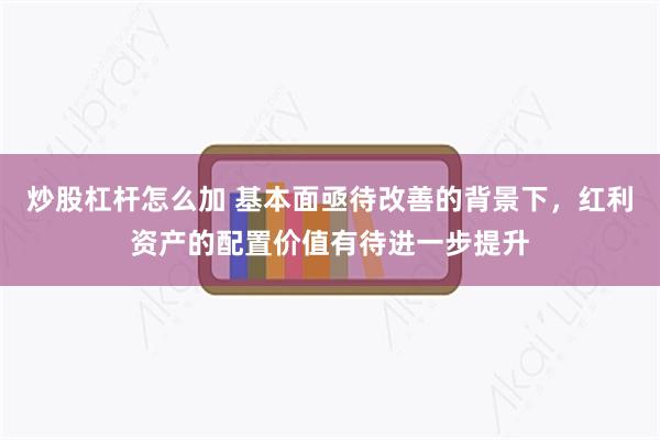 炒股杠杆怎么加 基本面亟待改善的背景下，红利资产的配置价值有待进一步提升