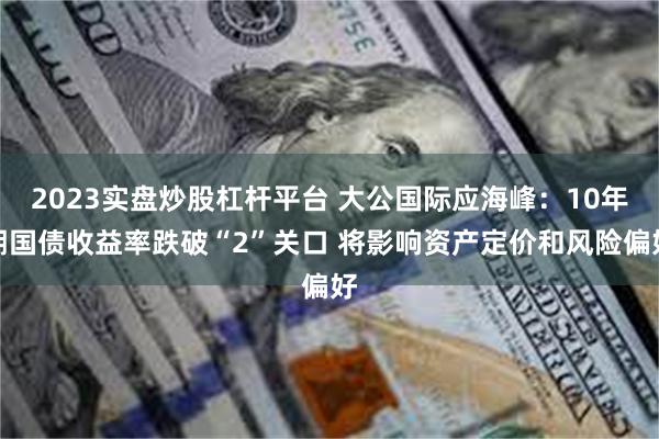 2023实盘炒股杠杆平台 大公国际应海峰：10年期国债收益率跌破“2”关口 将影响资产定价和风险偏好