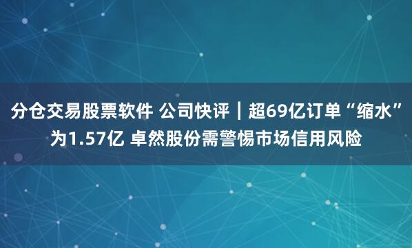 分仓交易股票软件 公司快评︱超69亿订单“缩水”为1.57亿 卓然股份需警惕市场信用风险