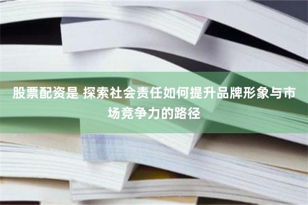 股票配资是 探索社会责任如何提升品牌形象与市场竞争力的路径