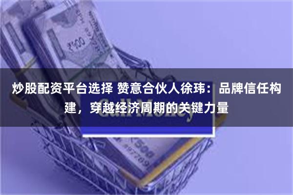 炒股配资平台选择 赞意合伙人徐玮：品牌信任构建，穿越经济周期的关键力量