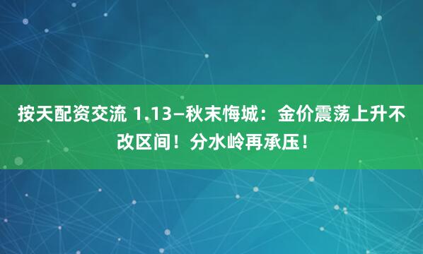 按天配资交流 1.13—秋末悔城：金价震荡上升不改区间！分水岭再承压！