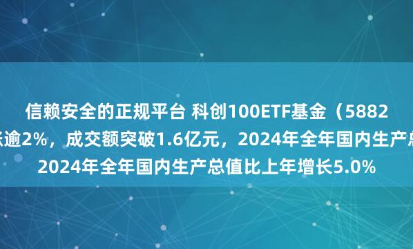 信赖安全的正规平台 科创100ETF基金（588220）午前异动拉升涨逾2%，成交额突破1.6亿元，2024年全年国内生产总值比上年增长5.0%