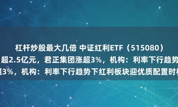 杠杆炒股最大几倍 中证红利ETF（515080）近5个交易日累计“吸金”超2.5亿元，君正集团涨超3%，机构：利率下行趋势下红利板块迎优质配置时机