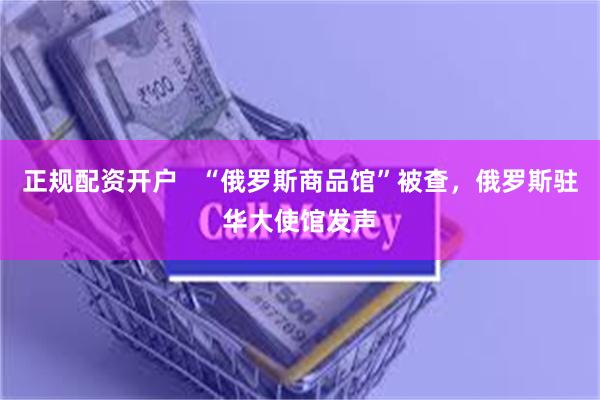 正规配资开户   “俄罗斯商品馆”被查，俄罗斯驻华大使馆发声