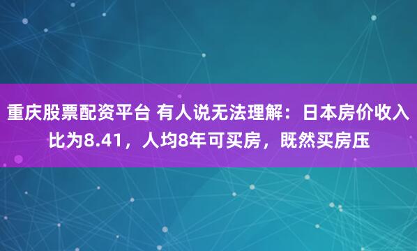 重庆股票配资平台 有人说无法理解：日本房价收入比为8.41，人均8年可买房，既然买房压