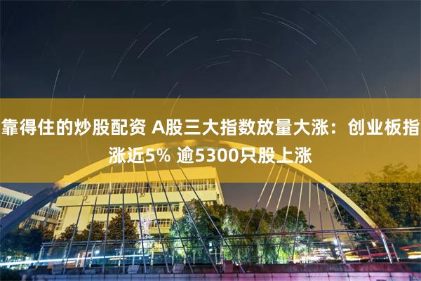 靠得住的炒股配资 A股三大指数放量大涨：创业板指涨近5% 逾5300只股上涨