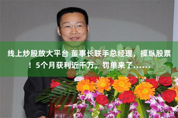 线上炒股放大平台 董事长联手总经理，操纵股票！5个月获利近千万，罚单来了……