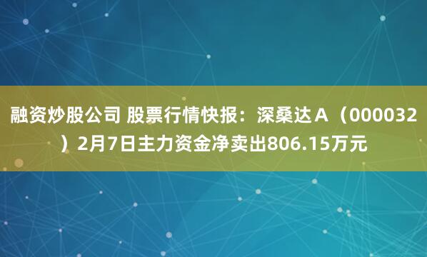 融资炒股公司 股票行情快报：深桑达Ａ（000032）2月7日主力资金净卖出806.15万元