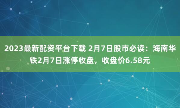 2023最新配资平台下载 2月7日股市必读：海南华铁2月7日涨停收盘，收盘价6.58元