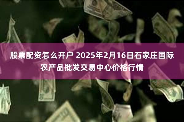 股票配资怎么开户 2025年2月16日石家庄国际农产品批发交易中心价格行情