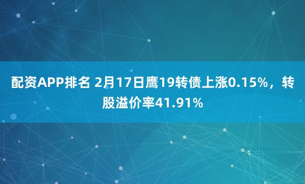 配资APP排名 2月17日鹰19转债上涨0.15%，转股溢价率41.91%