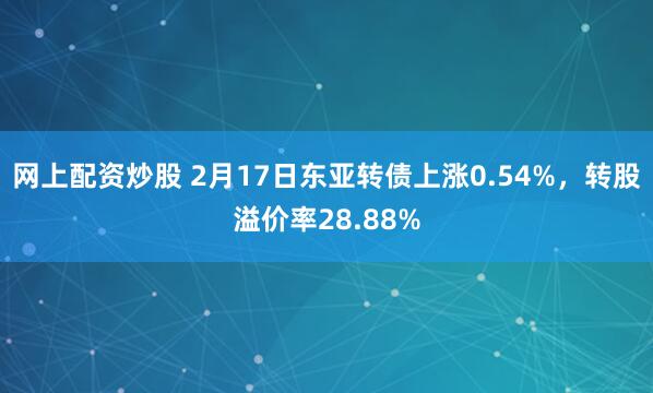 网上配资炒股 2月17日东亚转债上涨0.54%，转股溢价率28.88%