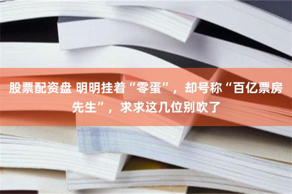 股票配资盘 明明挂着“零蛋”，却号称“百亿票房先生”，求求这几位别吹了