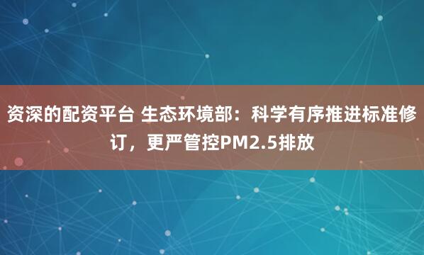 资深的配资平台 生态环境部：科学有序推进标准修订，更严管控PM2.5排放