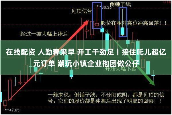 在线配资 人勤春来早 开工干劲足丨接住吒儿超亿元订单 潮玩小镇企业抱团做公仔