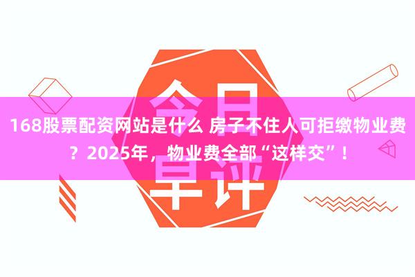 168股票配资网站是什么 房子不住人可拒缴物业费？2025年，物业费全部“这样交”！