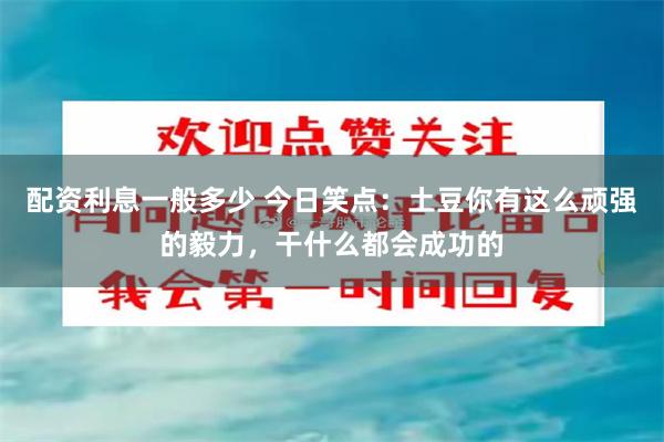 配资利息一般多少 今日笑点：土豆你有这么顽强的毅力，干什么都会成功的